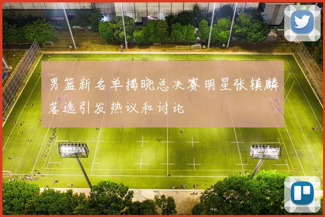 男篮新名单揭晓总决赛明星张镇麟落选引发热议和讨论