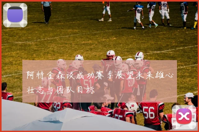 阿特金森谈成功赛季展望未来雄心壮志与团队目标