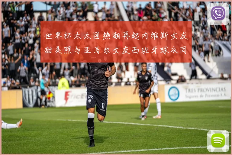 世界杯太太团热潮再起内维斯女友甜美照与亚马尔女友西班牙球衣同框秀