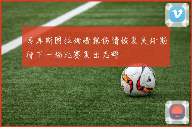 马库斯图拉姆透露伤情恢复良好期待下一场比赛复出无碍