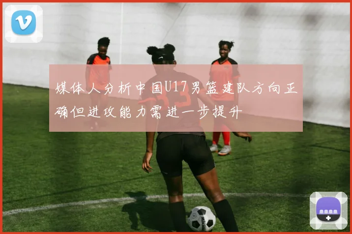 媒体人分析中国U17男篮建队方向正确但进攻能力需进一步提升
