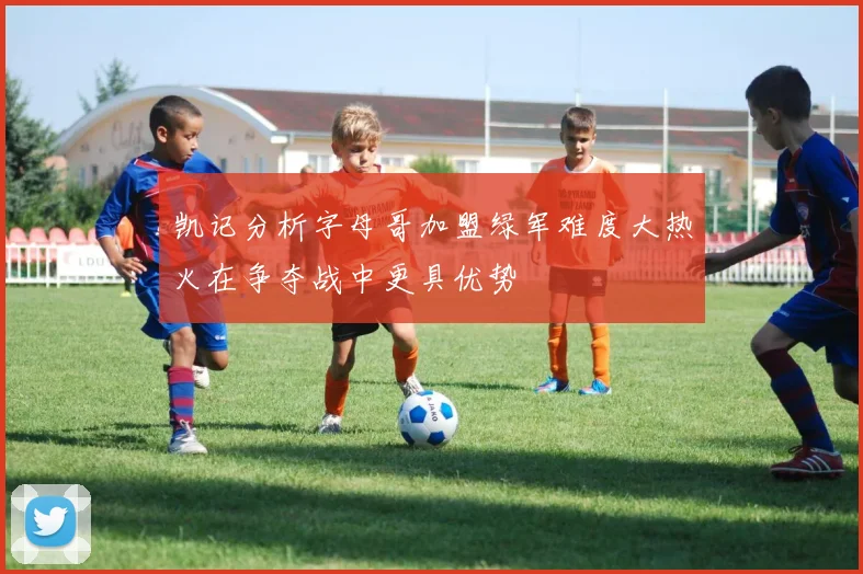 凯记分析字母哥加盟绿军难度大热火在争夺战中更具优势