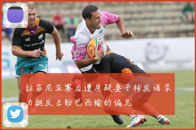 拉菲尼亚赛后遭质疑妻子转发语录力挺反击盼巴西输的偏见
