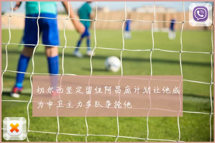 切尔西坚定留住阿昌庞计划让他成为中卫主力多队争抢他