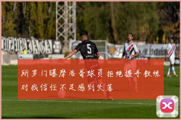 所罗门曝摩洛哥球员拒绝握手教练对我信任不足感到失落