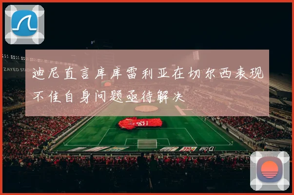 迪尼直言库库雷利亚在切尔西表现不佳自身问题亟待解决