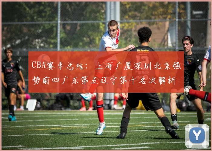 CBA赛季总结：上海广厦深圳北京强势前四广东第五辽宁第十名次解析