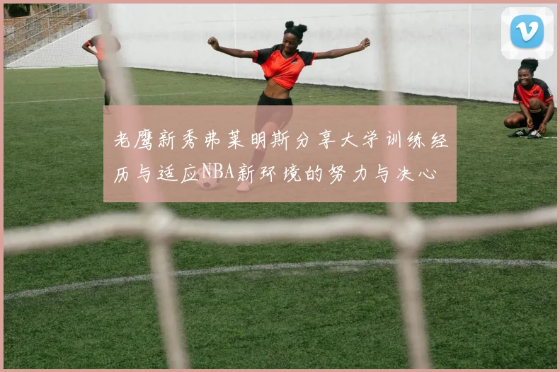 老鹰新秀弗莱明斯分享大学训练经历与适应NBA新环境的努力与决心