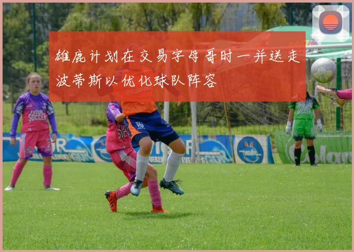 雄鹿计划在交易字母哥时一并送走波蒂斯以优化球队阵容