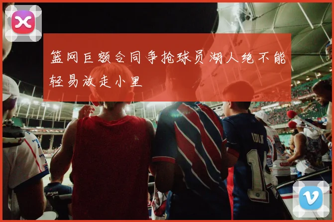 篮网巨额合同争抢球员湖人绝不能轻易放走小里