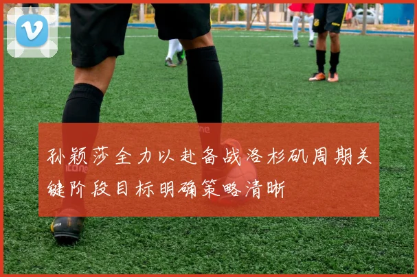 孙颖莎全力以赴备战洛杉矶周期关键阶段目标明确策略清晰